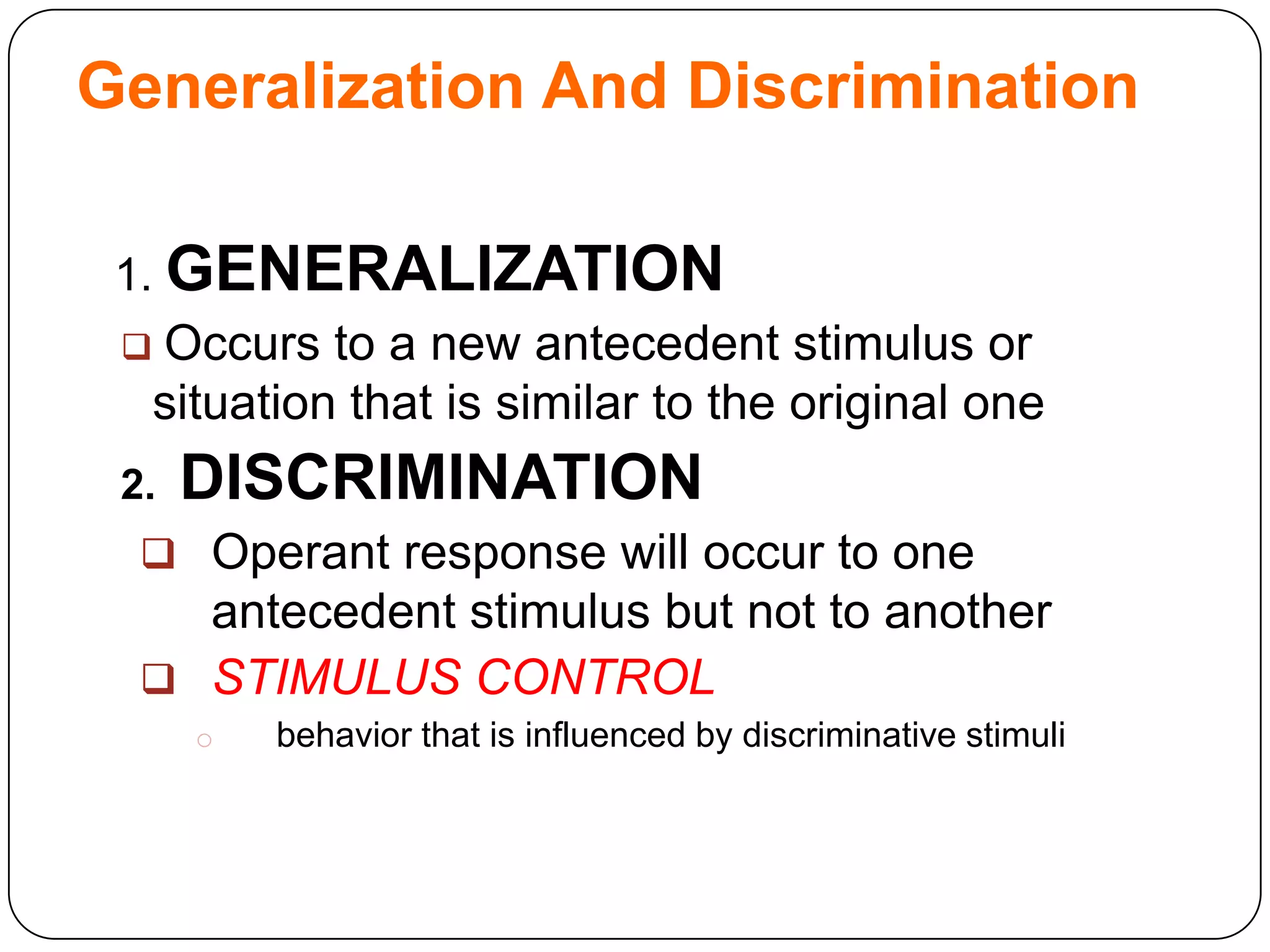 Generalization And Discrimination
1. GENERALIZATION

Occurs to a new antecedent stimulus or
situation that is similar to the original one



2.

DISCRIMINATION

 Operant response will occur to one

antecedent stimulus but not to another
 STIMULUS CONTROL
o

behavior that is influenced by discriminative stimuli

 