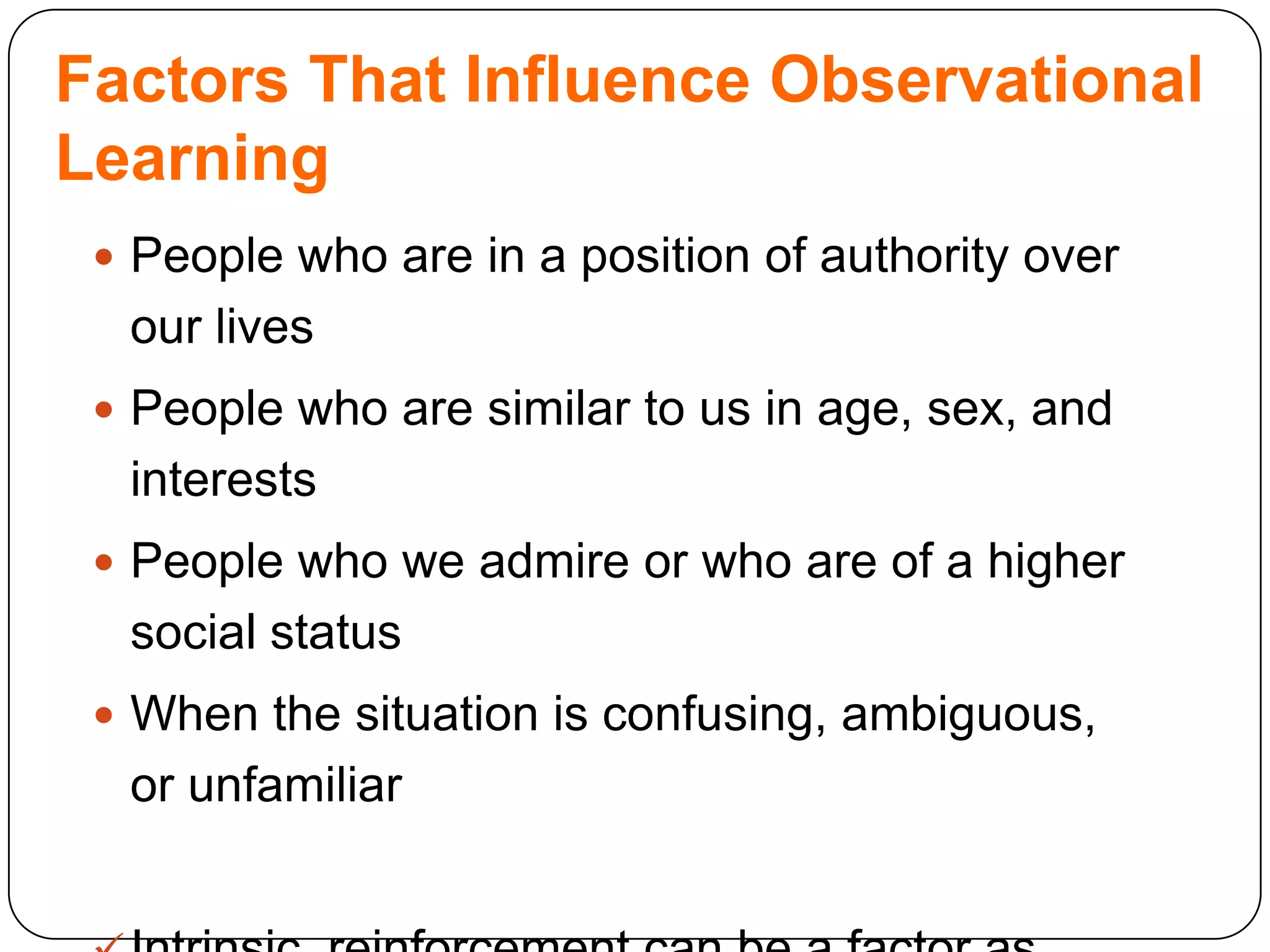 Factors That Influence Observational
Learning
 People who are in a position of authority over

our lives
 People who are similar to us in age, sex, and

interests
 People who we admire or who are of a higher

social status
 When the situation is confusing, ambiguous,

or unfamiliar

 