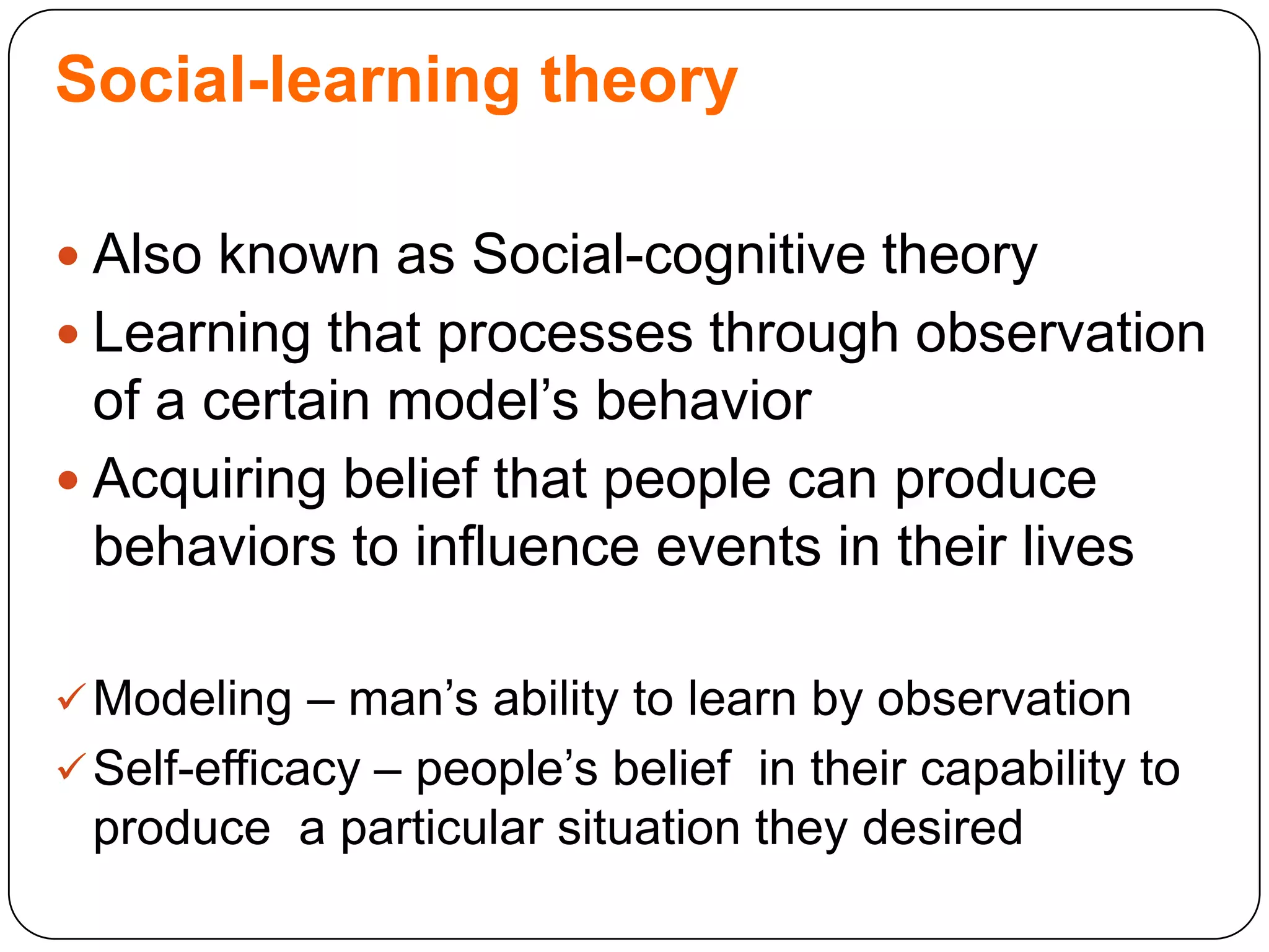 Social-learning theory
 Also known as Social-cognitive theory

 Learning that processes through observation

of a certain model‟s behavior
 Acquiring belief that people can produce
behaviors to influence events in their lives
 Modeling – man‟s ability to learn by observation

 Self-efficacy – people‟s belief in their capability to

produce a particular situation they desired

 