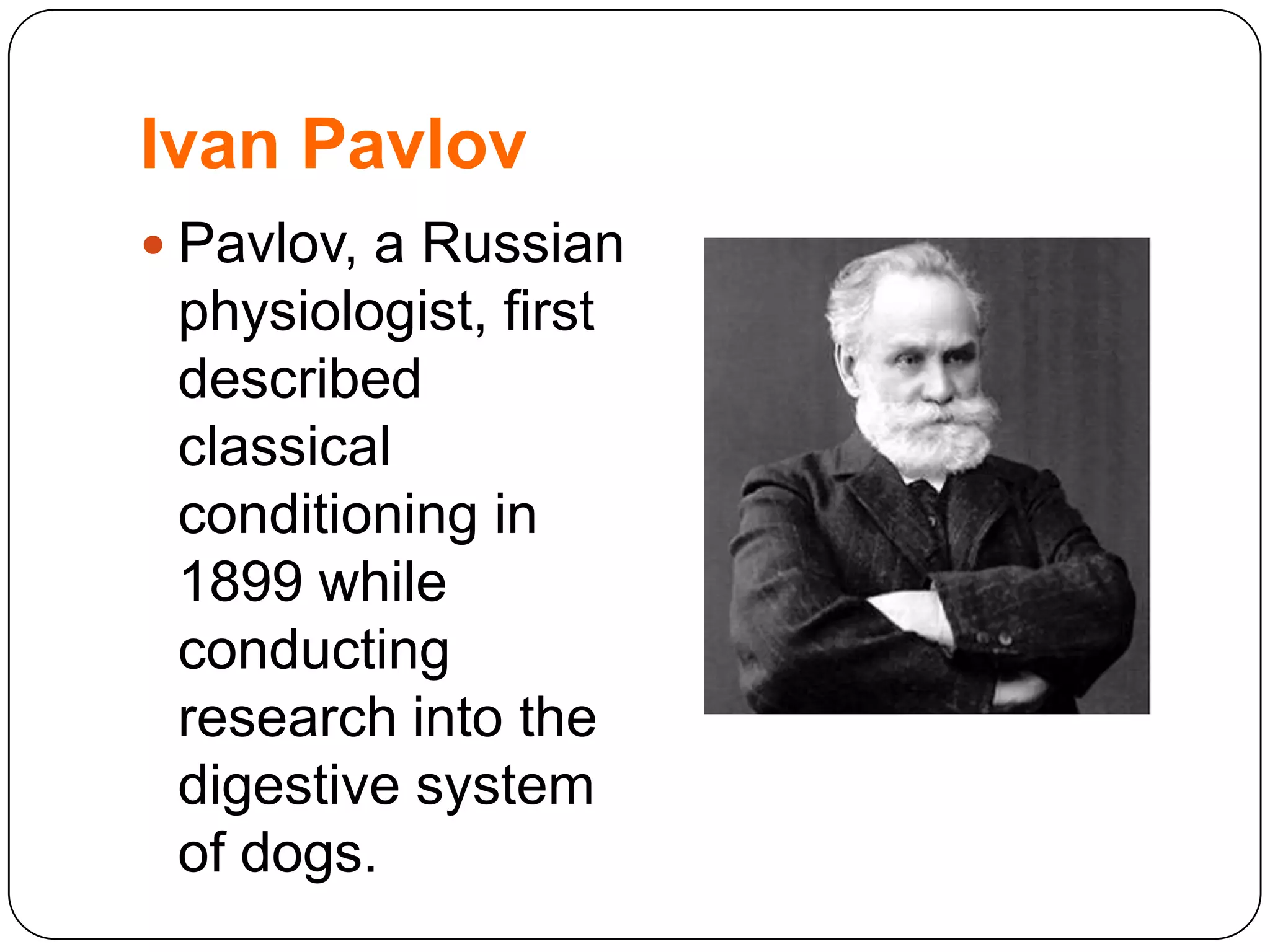 Ivan Pavlov
 Pavlov, a Russian

physiologist, first
described
classical
conditioning in
1899 while
conducting
research into the
digestive system
of dogs.

 