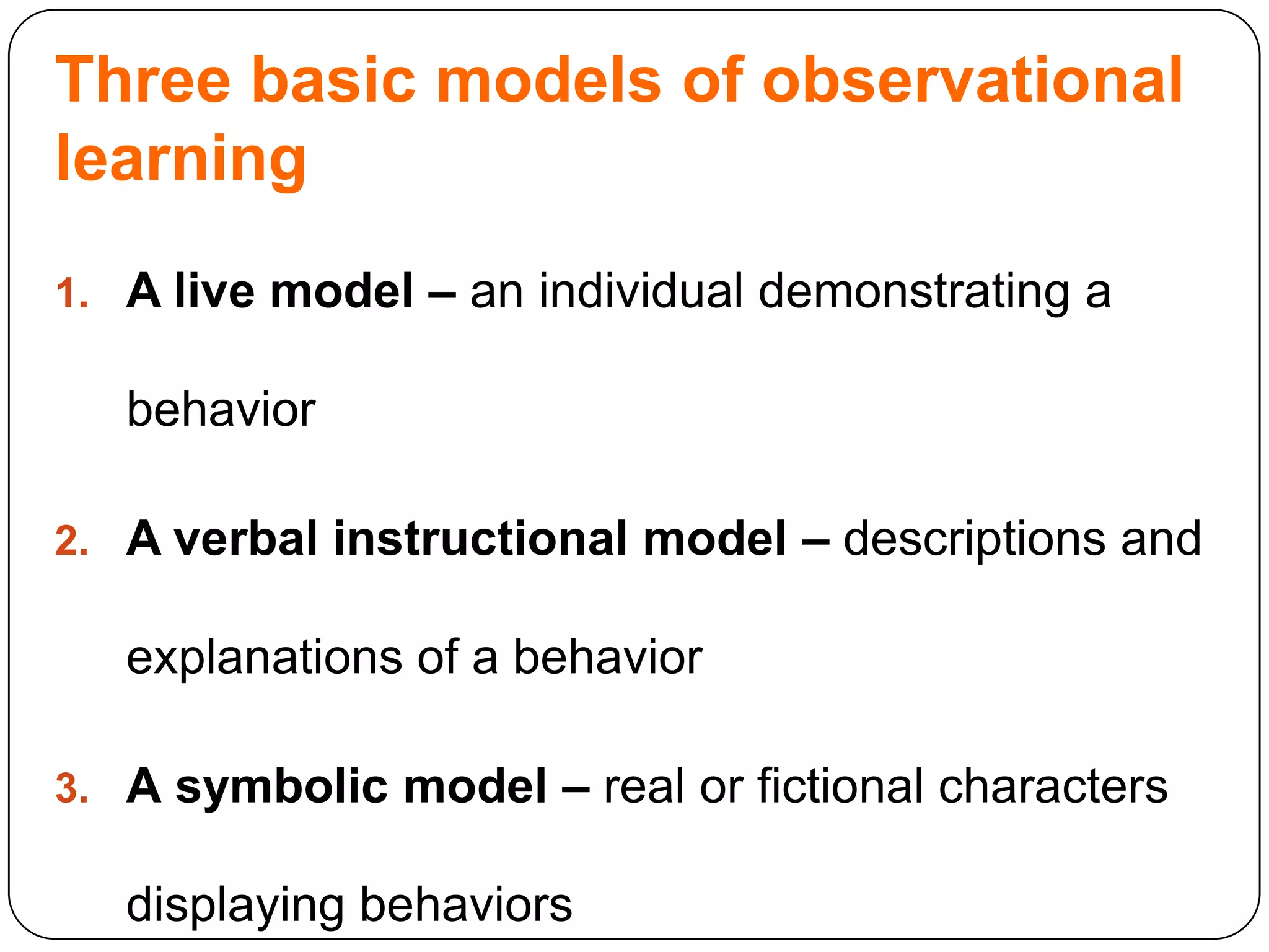 Three basic models of observational
learning
1. A live model – an individual demonstrating a

behavior
2. A verbal instructional model – descriptions and

explanations of a behavior
3. A symbolic model – real or fictional characters

displaying behaviors

 