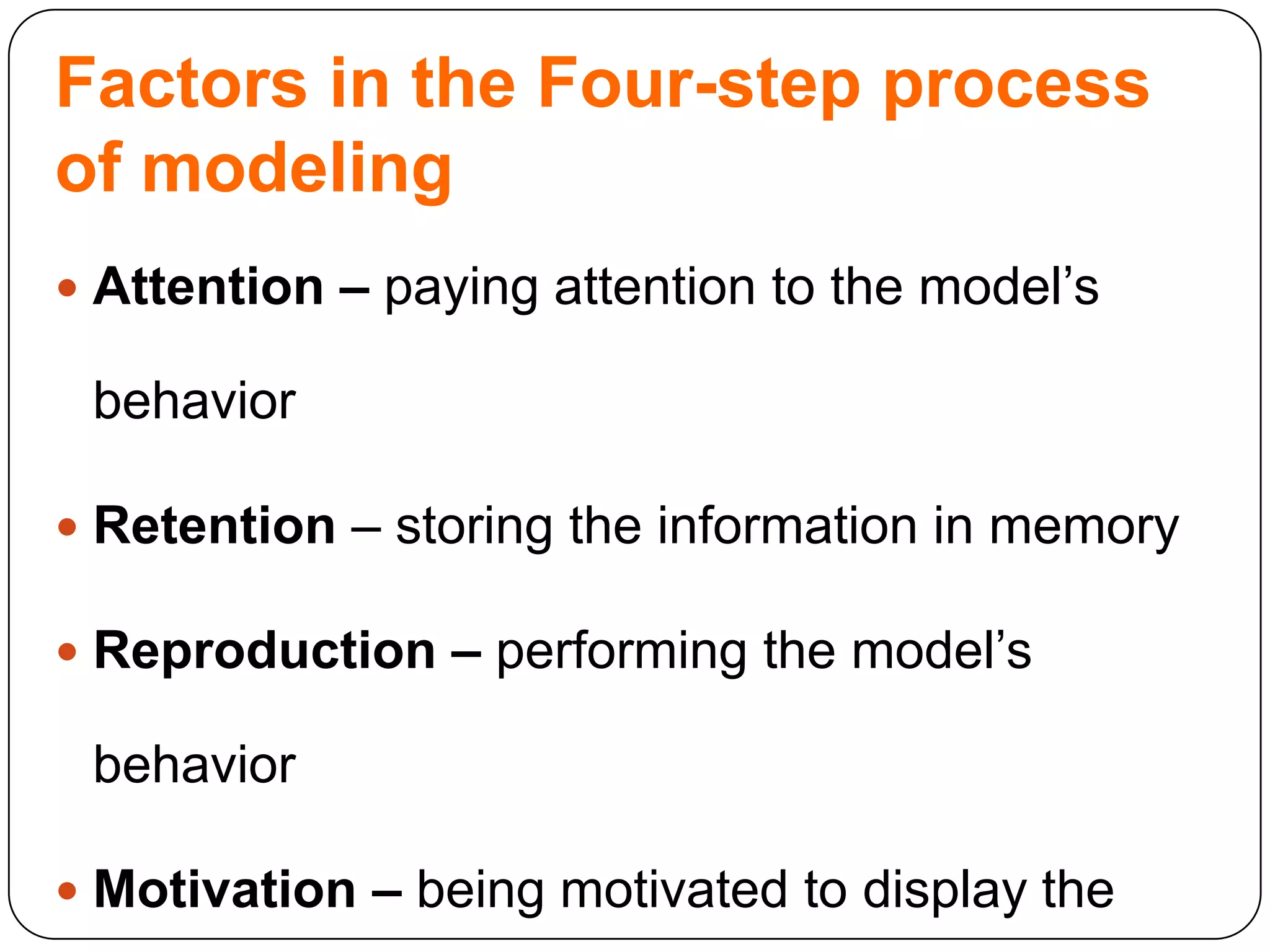 Factors in the Four-step process
of modeling
 Attention – paying attention to the model‟s

behavior
 Retention – storing the information in memory
 Reproduction – performing the model‟s

behavior
 Motivation – being motivated to display the

 