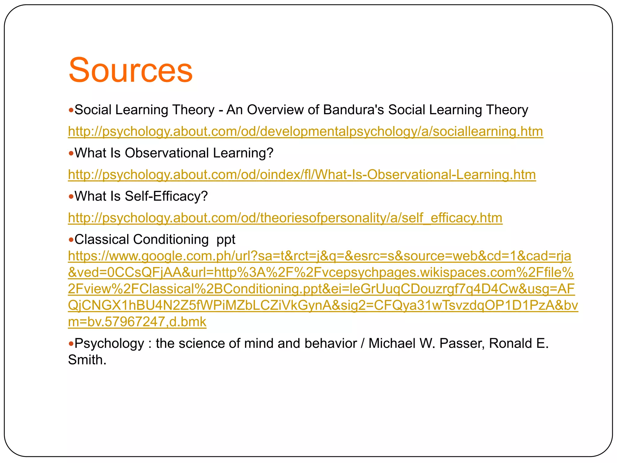 Sources
Social Learning Theory - An Overview of Bandura's Social Learning Theory

http://psychology.about.com/od/developmentalpsychology/a/sociallearning.htm
What Is Observational Learning?

http://psychology.about.com/od/oindex/fl/What-Is-Observational-Learning.htm
What Is Self-Efficacy?

http://psychology.about.com/od/theoriesofpersonality/a/self_efficacy.htm
Classical Conditioning ppt

https://www.google.com.ph/url?sa=t&rct=j&q=&esrc=s&source=web&cd=1&cad=rja
&ved=0CCsQFjAA&url=http%3A%2F%2Fvcepsychpages.wikispaces.com%2Ffile%
2Fview%2FClassical%2BConditioning.ppt&ei=leGrUuqCDouzrgf7q4D4Cw&usg=AF
QjCNGX1hBU4N2Z5fWPiMZbLCZiVkGynA&sig2=CFQya31wTsvzdqOP1D1PzA&bv
m=bv.57967247,d.bmk
Psychology : the science of mind and behavior / Michael W. Passer, Ronald E.

Smith.

 
