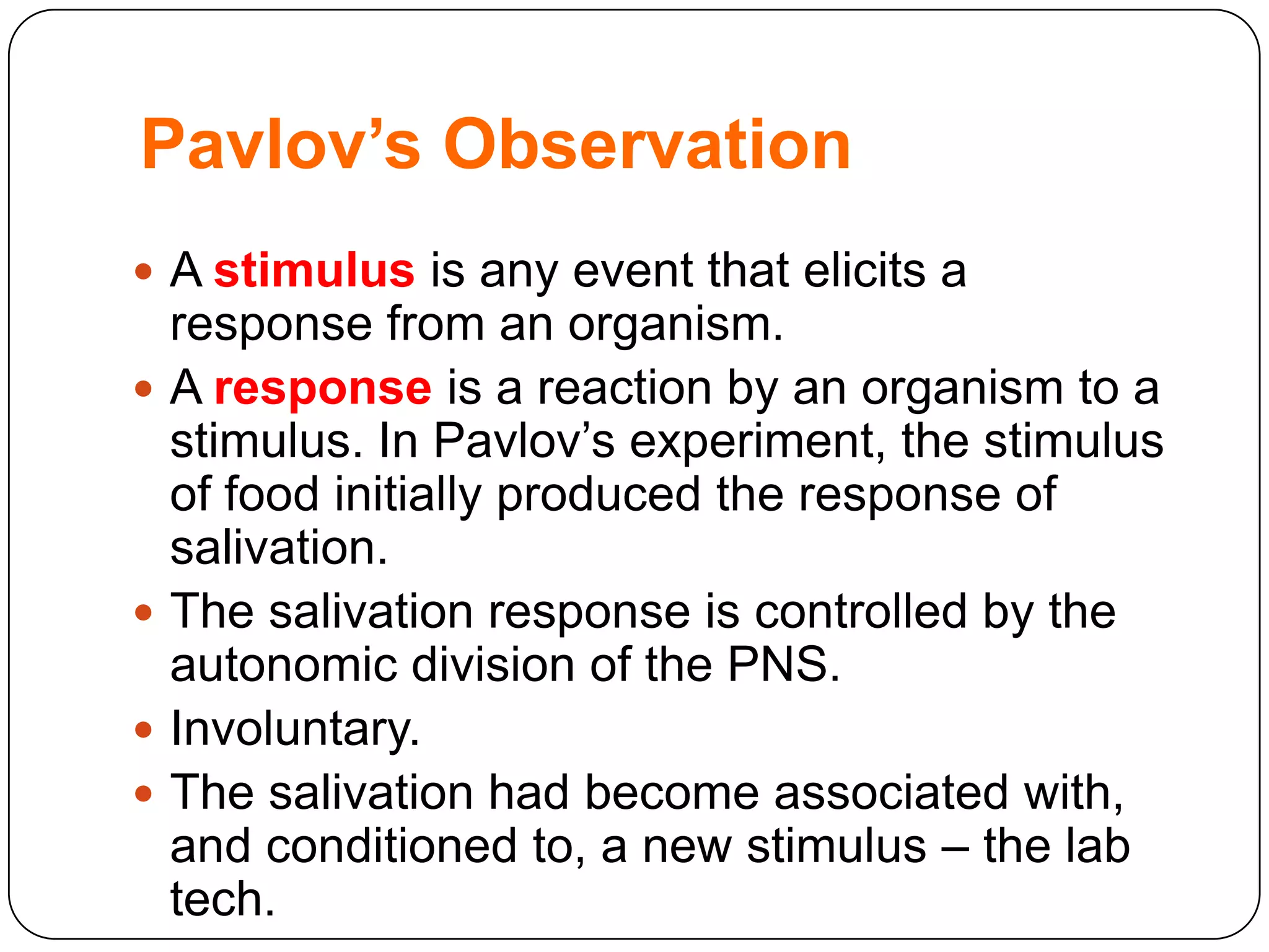 Pavlov’s Observation
 A stimulus is any event that elicits a







response from an organism.
A response is a reaction by an organism to a
stimulus. In Pavlov‟s experiment, the stimulus
of food initially produced the response of
salivation.
The salivation response is controlled by the
autonomic division of the PNS.
Involuntary.
The salivation had become associated with,
and conditioned to, a new stimulus – the lab
tech.

 