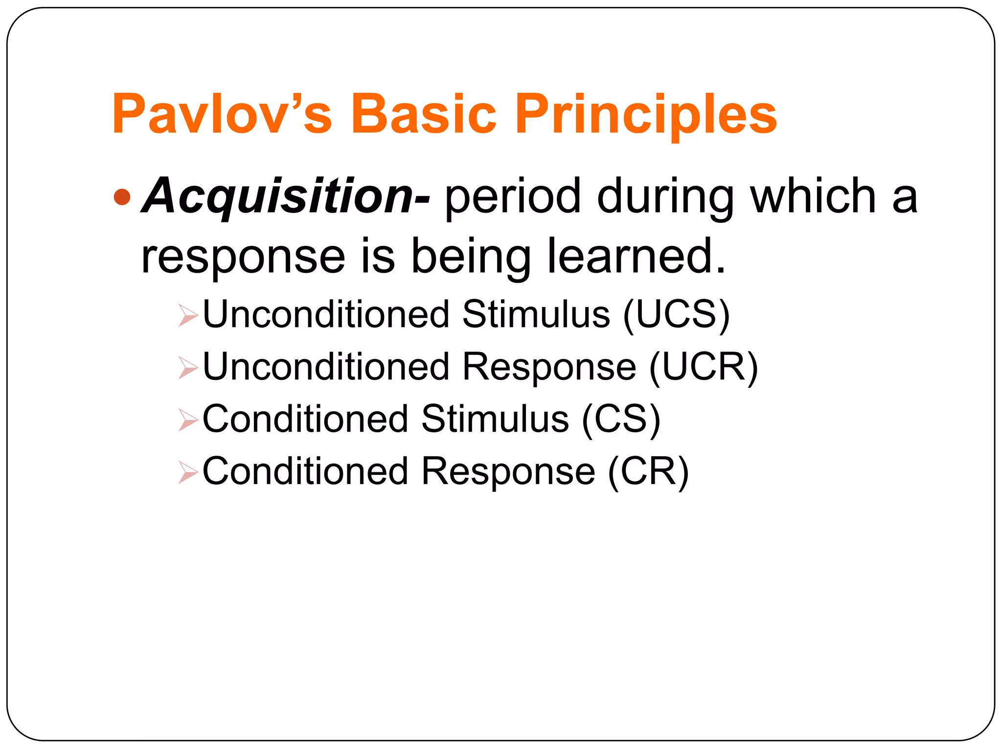 Pavlov’s Basic Principles
 Acquisition- period during which a

response is being learned.
Unconditioned Stimulus (UCS)
Unconditioned Response (UCR)
Conditioned Stimulus (CS)
Conditioned Response (CR)

 