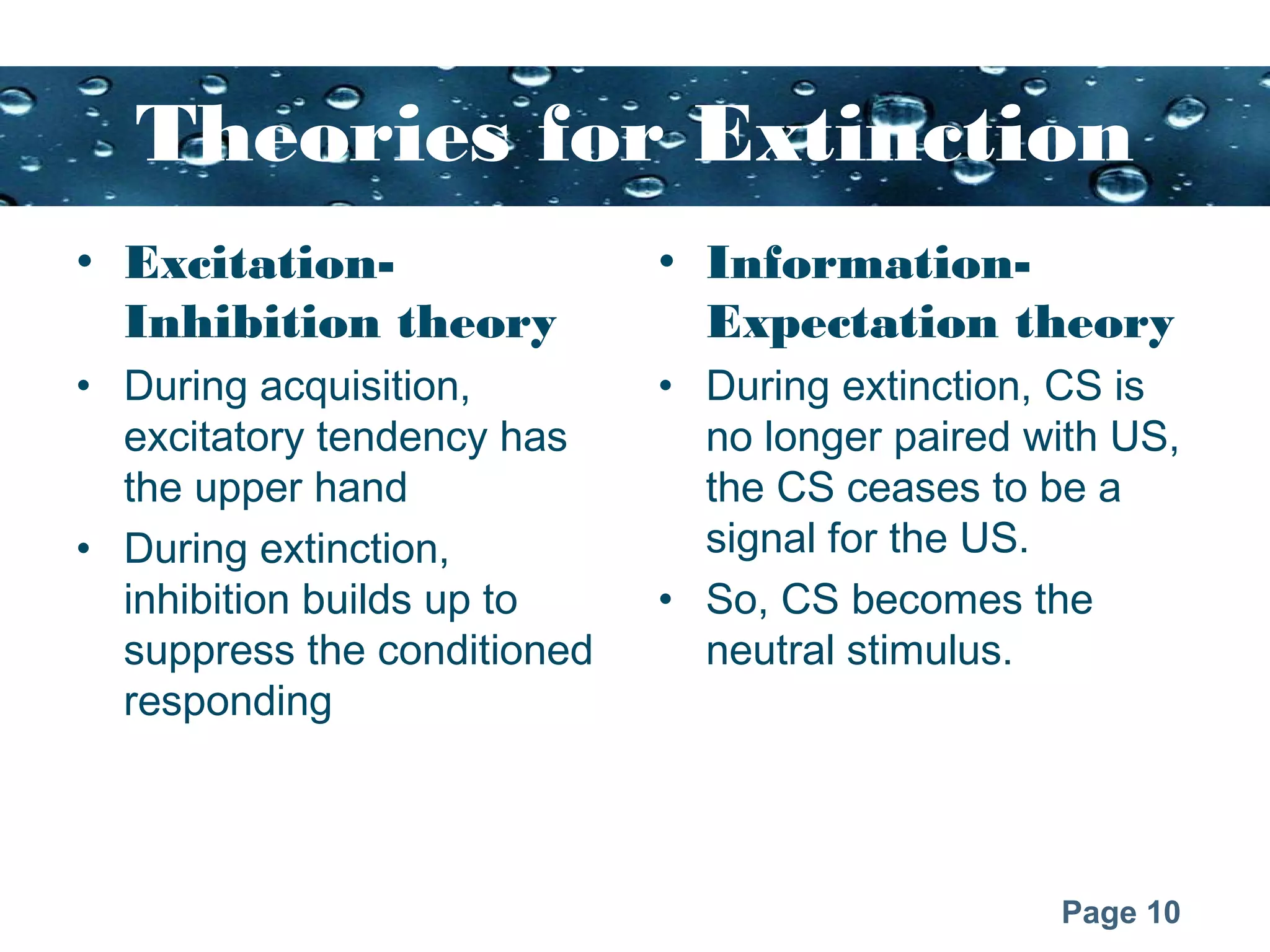 Page 10
Theories for Extinction
• Excitation-
Inhibition theory
• During acquisition,
excitatory tendency has
the upper hand
• During extinction,
inhibition builds up to
suppress the conditioned
responding
• Information-
Expectation theory
• During extinction, CS is
no longer paired with US,
the CS ceases to be a
signal for the US.
• So, CS becomes the
neutral stimulus.
 