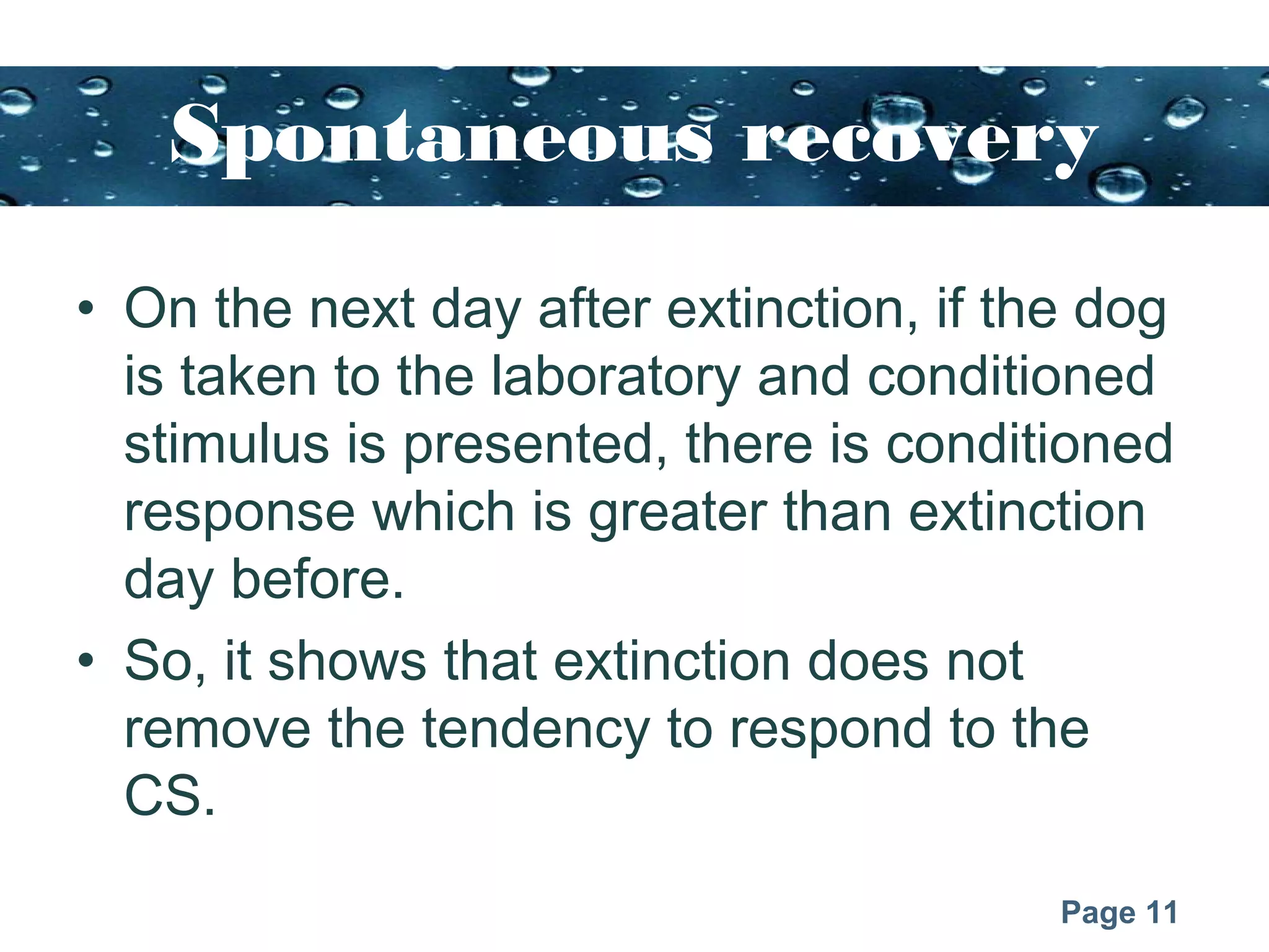 Page 11
Spontaneous recovery
• On the next day after extinction, if the dog
is taken to the laboratory and conditioned
stimulus is presented, there is conditioned
response which is greater than extinction
day before.
• So, it shows that extinction does not
remove the tendency to respond to the
CS.
 