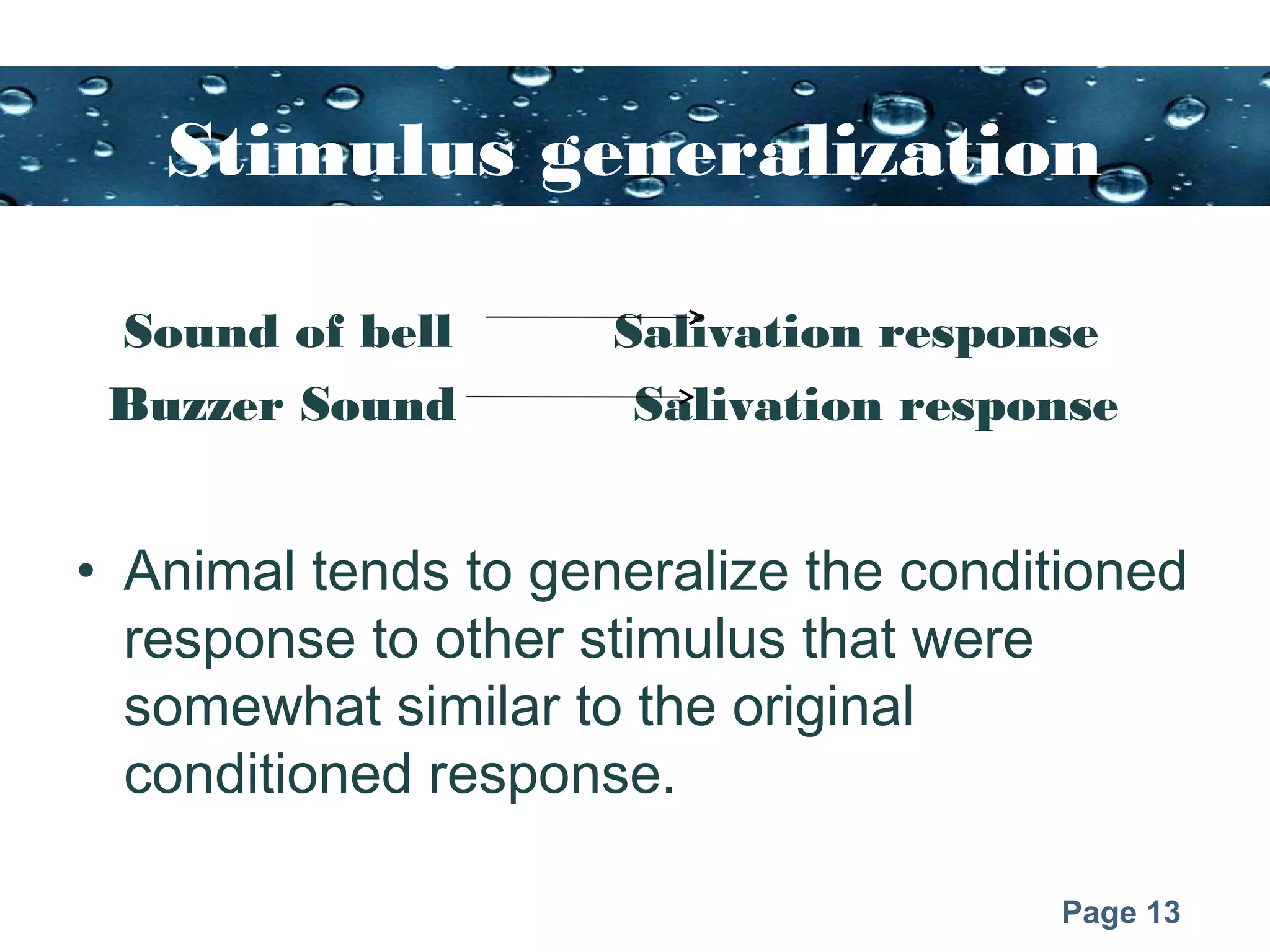 Page 13
Stimulus generalization
Sound of bell Salivation response
Buzzer Sound Salivation response
• Animal tends to generalize the conditioned
response to other stimulus that were
somewhat similar to the original
conditioned response.
 