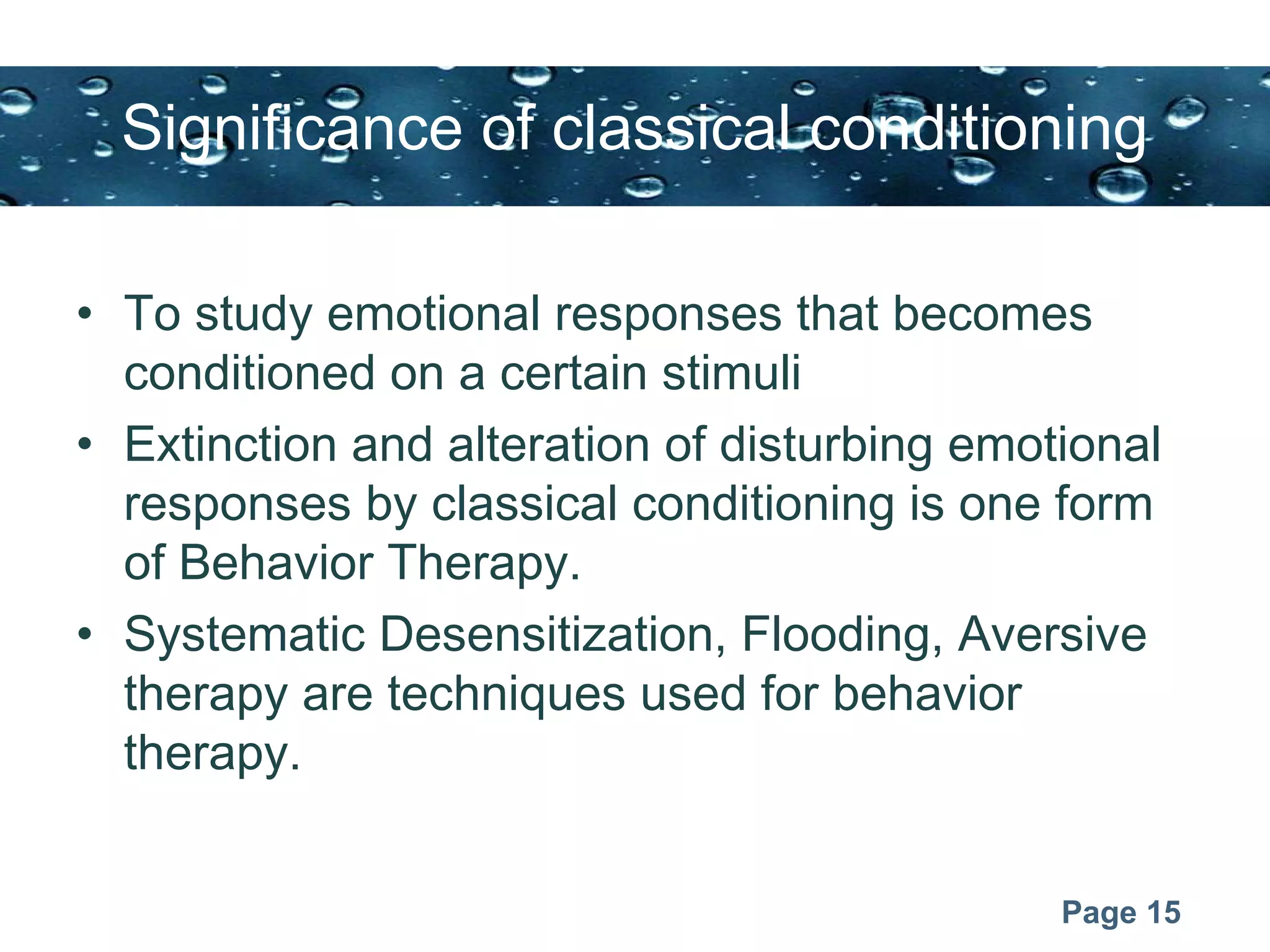 Page 15
Significance of classical conditioning
• To study emotional responses that becomes
conditioned on a certain stimuli
• Extinction and alteration of disturbing emotional
responses by classical conditioning is one form
of Behavior Therapy.
• Systematic Desensitization, Flooding, Aversive
therapy are techniques used for behavior
therapy.
 