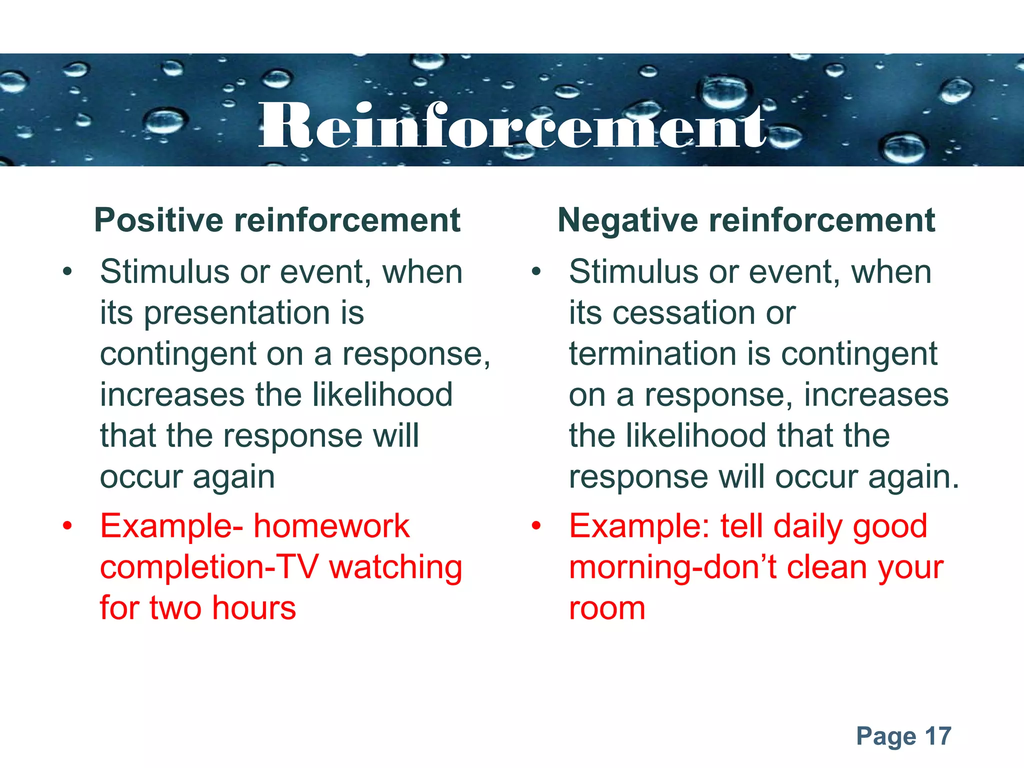Page 17
Reinforcement
Positive reinforcement
• Stimulus or event, when
its presentation is
contingent on a response,
increases the likelihood
that the response will
occur again
• Example- homework
completion-TV watching
for two hours
Negative reinforcement
• Stimulus or event, when
its cessation or
termination is contingent
on a response, increases
the likelihood that the
response will occur again.
• Example: tell daily good
morning-don’t clean your
room
 
