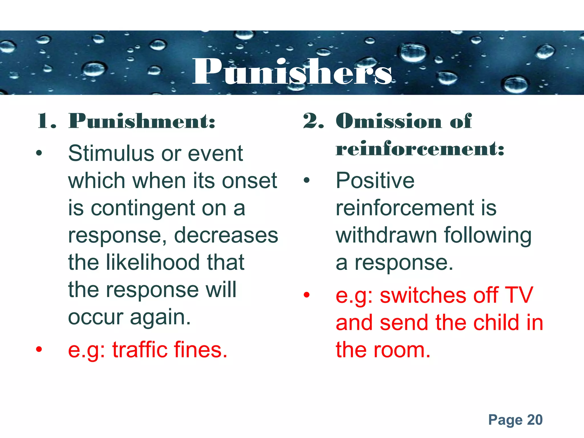 Page 20
Punishers
1. Punishment:
• Stimulus or event
which when its onset
is contingent on a
response, decreases
the likelihood that
the response will
occur again.
• e.g: traffic fines.
2. Omission of
reinforcement:
• Positive
reinforcement is
withdrawn following
a response.
• e.g: switches off TV
and send the child in
the room.
 