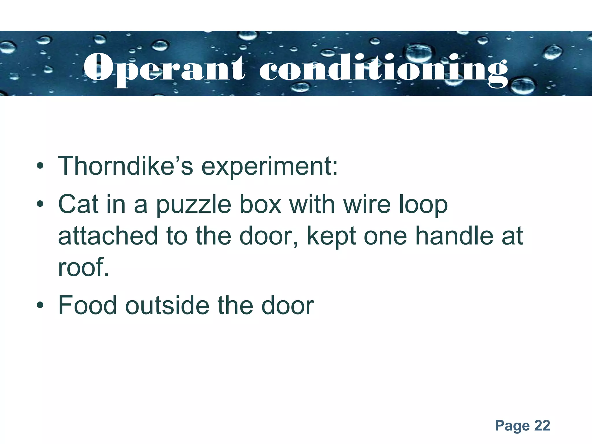 Page 22
Operant conditioning
• Thorndike’s experiment:
• Cat in a puzzle box with wire loop
attached to the door, kept one handle at
roof.
• Food outside the door
 