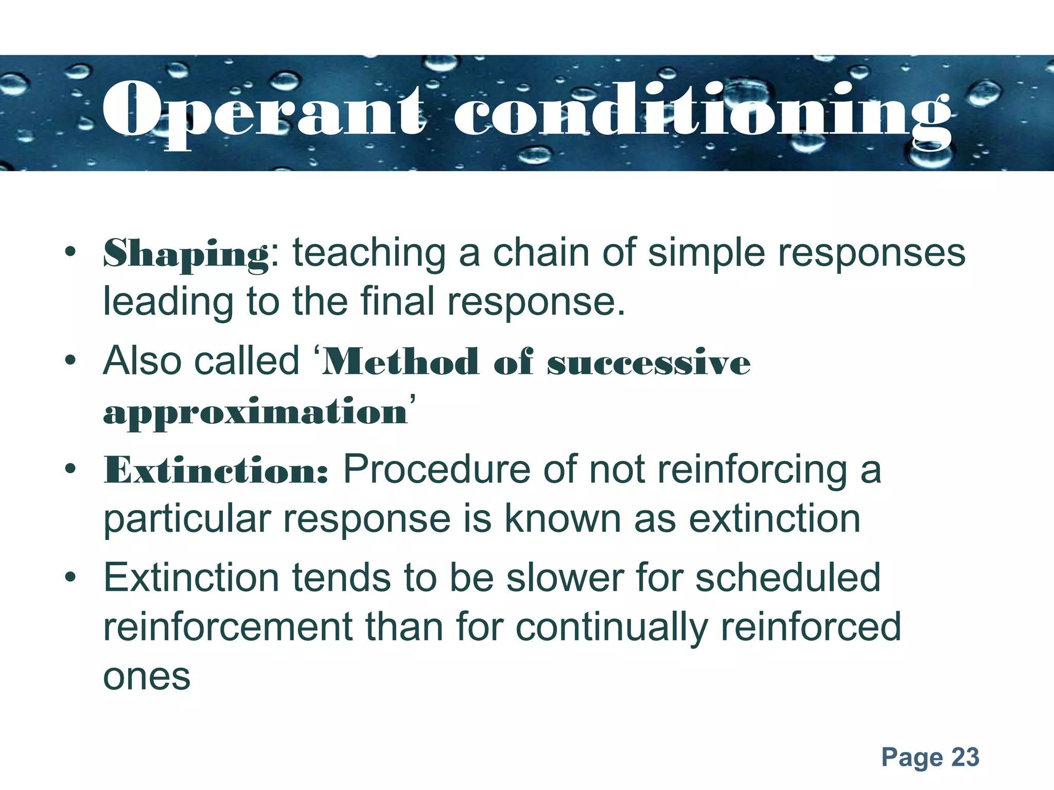 Page 23
Operant conditioning
• Shaping: teaching a chain of simple responses
leading to the final response.
• Also called ‘Method of successive
approximation’
• Extinction: Procedure of not reinforcing a
particular response is known as extinction
• Extinction tends to be slower for scheduled
reinforcement than for continually reinforced
ones
 