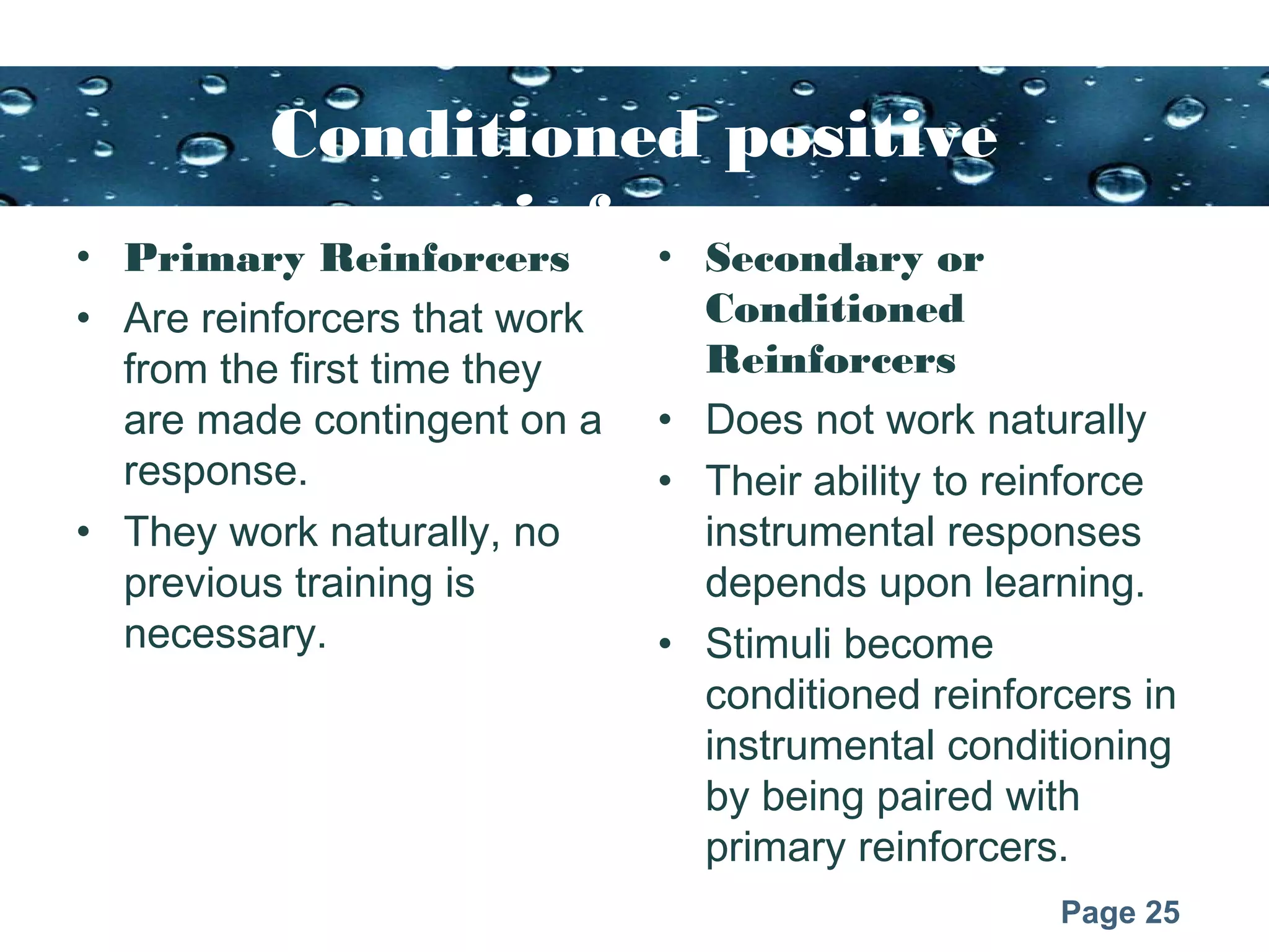 Page 25
Conditioned positive
reinforcers• Primary Reinforcers
• Are reinforcers that work
from the first time they
are made contingent on a
response.
• They work naturally, no
previous training is
necessary.
• Secondary or
Conditioned
Reinforcers
• Does not work naturally
• Their ability to reinforce
instrumental responses
depends upon learning.
• Stimuli become
conditioned reinforcers in
instrumental conditioning
by being paired with
primary reinforcers.
 