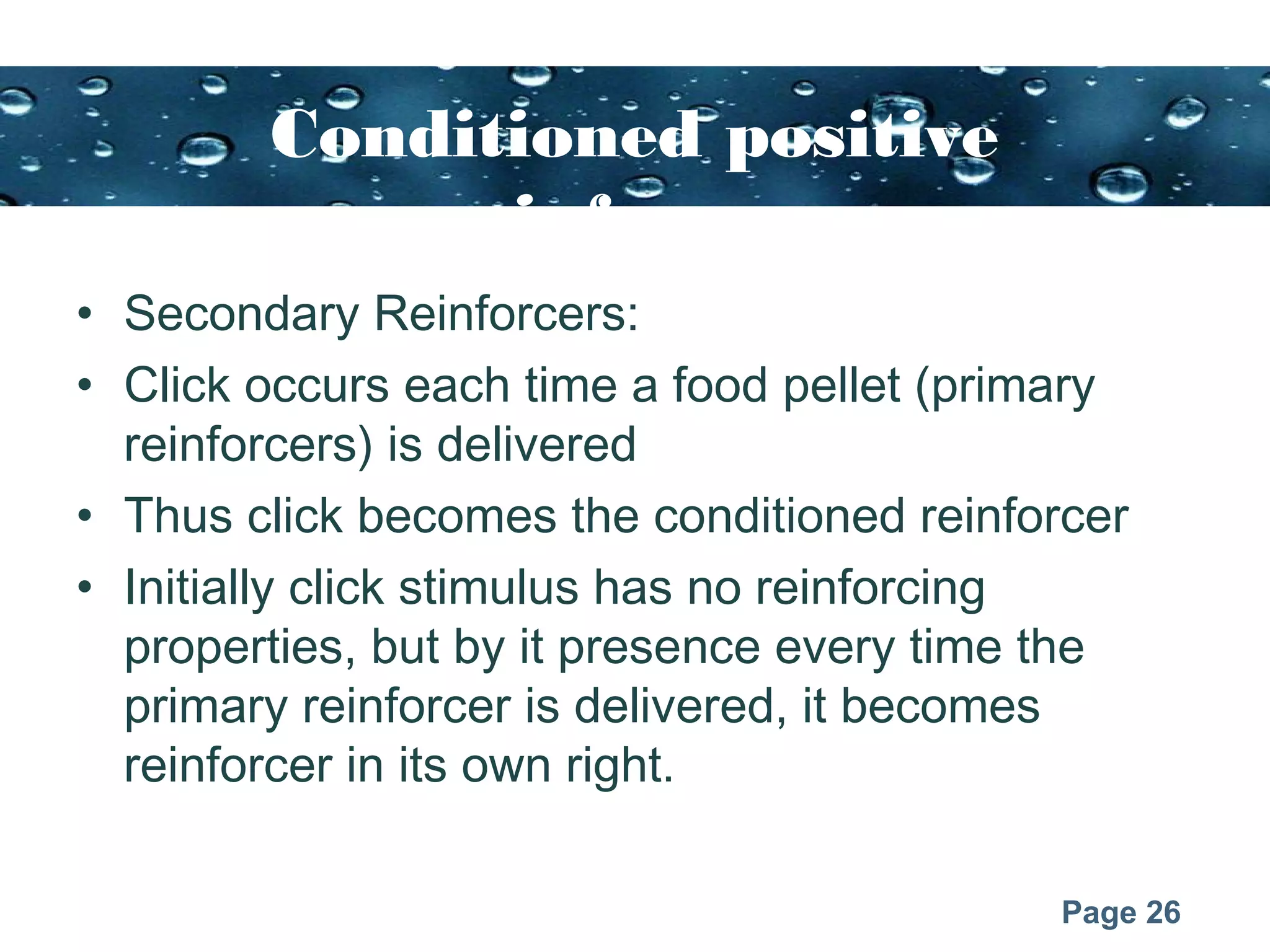 Page 26
Conditioned positive
reinforcers
• Secondary Reinforcers:
• Click occurs each time a food pellet (primary
reinforcers) is delivered
• Thus click becomes the conditioned reinforcer
• Initially click stimulus has no reinforcing
properties, but by it presence every time the
primary reinforcer is delivered, it becomes
reinforcer in its own right.
 