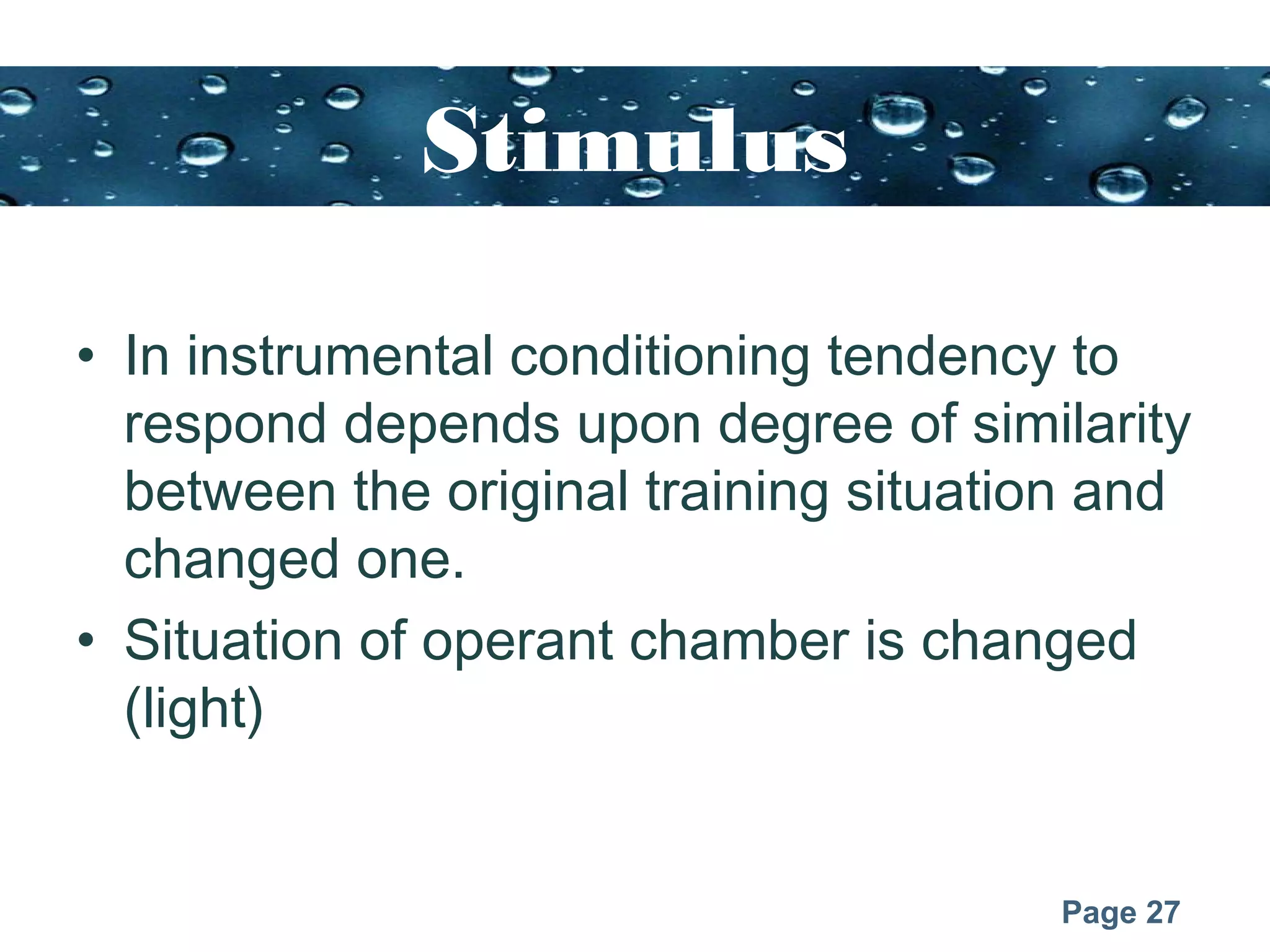 Page 27
Stimulus
generalization
• In instrumental conditioning tendency to
respond depends upon degree of similarity
between the original training situation and
changed one.
• Situation of operant chamber is changed
(light)
 