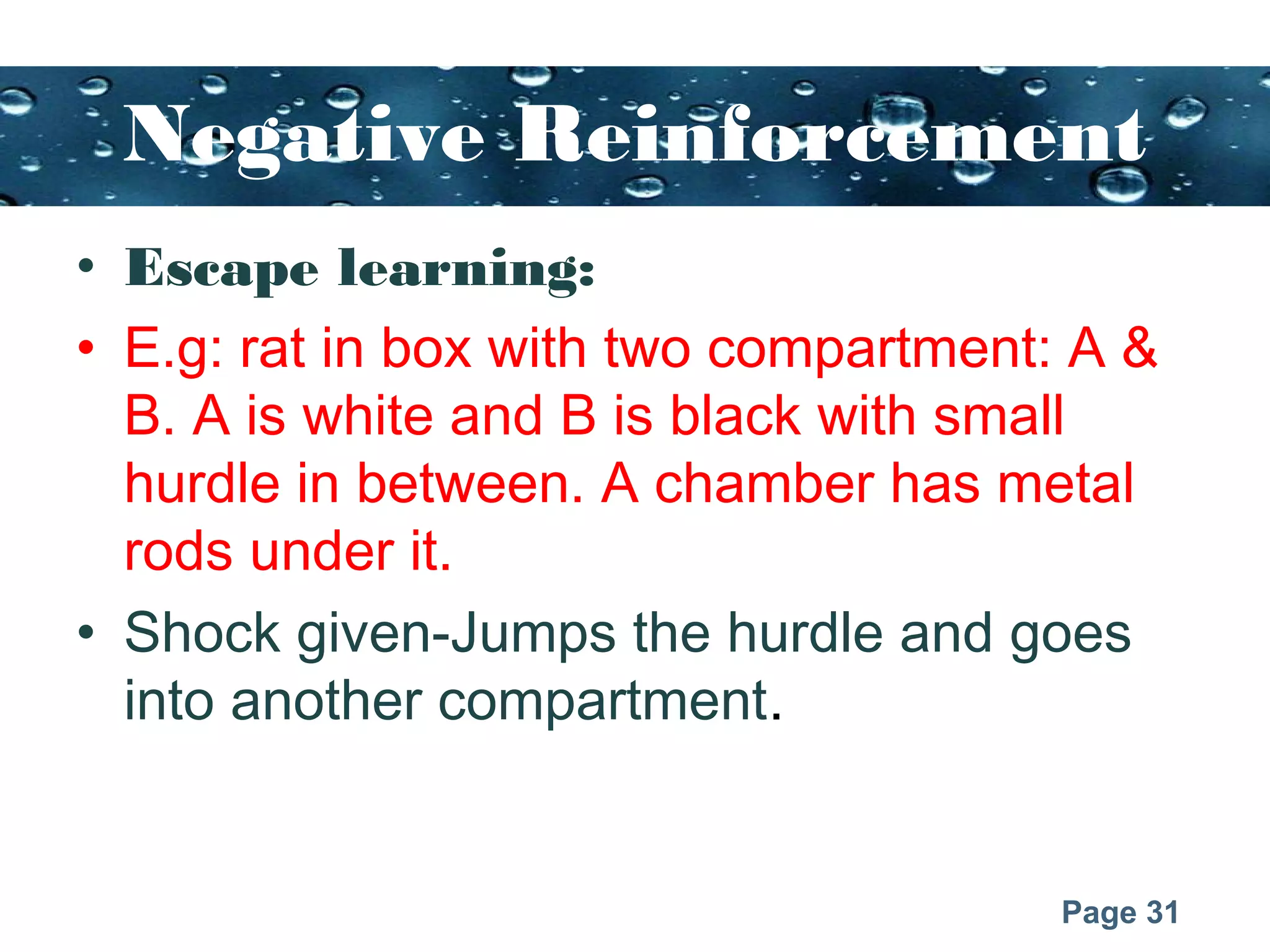 Page 31
Negative Reinforcement
• Escape learning:
• E.g: rat in box with two compartment: A &
B. A is white and B is black with small
hurdle in between. A chamber has metal
rods under it.
• Shock given-Jumps the hurdle and goes
into another compartment.
 