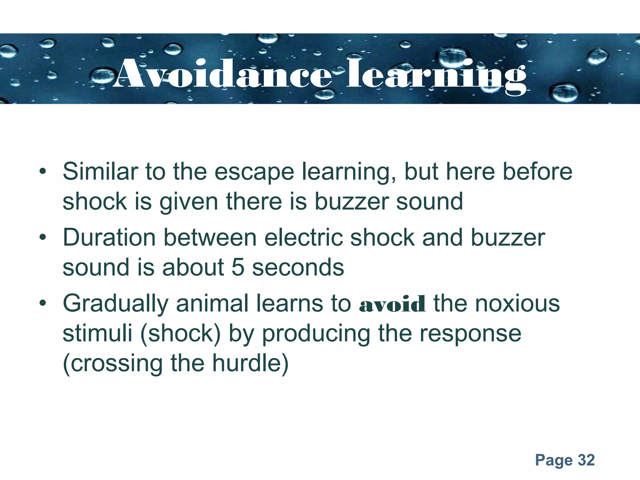 Page 32
Avoidance learning
• Similar to the escape learning, but here before
shock is given there is buzzer sound
• Duration between electric shock and buzzer
sound is about 5 seconds
• Gradually animal learns to avoid the noxious
stimuli (shock) by producing the response
(crossing the hurdle)
 