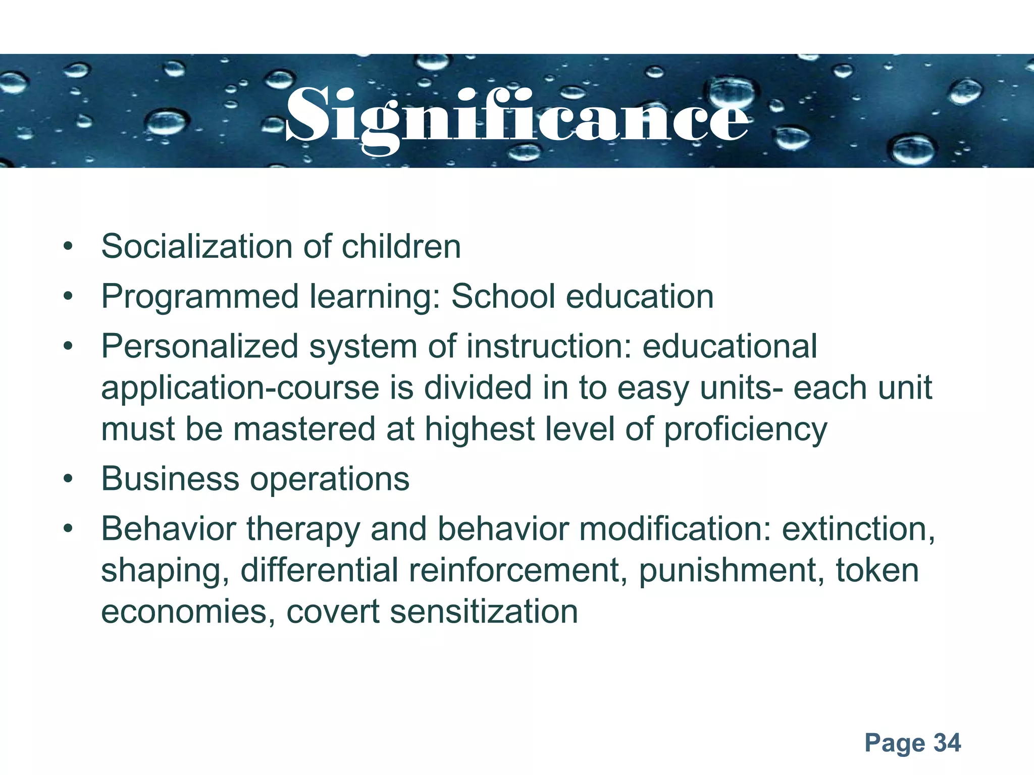 Page 34
Significance
• Socialization of children
• Programmed learning: School education
• Personalized system of instruction: educational
application-course is divided in to easy units- each unit
must be mastered at highest level of proficiency
• Business operations
• Behavior therapy and behavior modification: extinction,
shaping, differential reinforcement, punishment, token
economies, covert sensitization
 