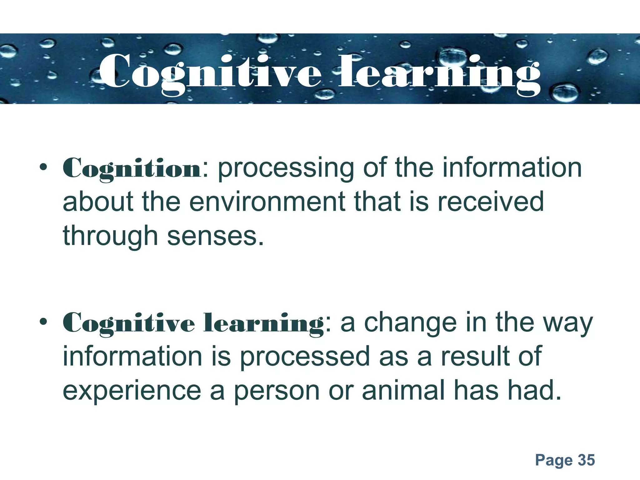 Page 35
Cognitive learning
• Cognition: processing of the information
about the environment that is received
through senses.
• Cognitive learning: a change in the way
information is processed as a result of
experience a person or animal has had.
 