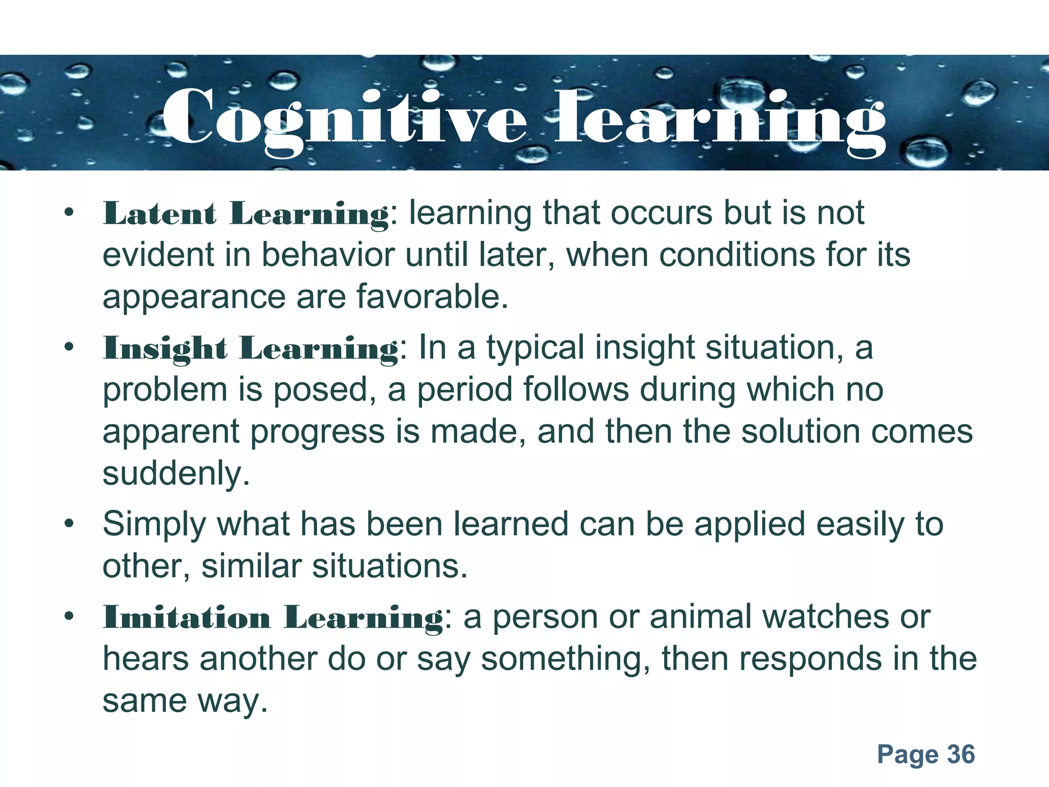 Page 36
Cognitive learning
• Latent Learning: learning that occurs but is not
evident in behavior until later, when conditions for its
appearance are favorable.
• Insight Learning: In a typical insight situation, a
problem is posed, a period follows during which no
apparent progress is made, and then the solution comes
suddenly.
• Simply what has been learned can be applied easily to
other, similar situations.
• Imitation Learning: a person or animal watches or
hears another do or say something, then responds in the
same way.
 