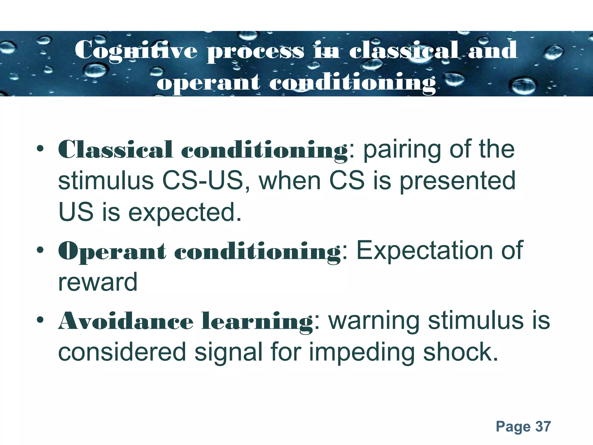 Page 37
Cognitive process in classical and
operant conditioning
• Classical conditioning: pairing of the
stimulus CS-US, when CS is presented
US is expected.
• Operant conditioning: Expectation of
reward
• Avoidance learning: warning stimulus is
considered signal for impeding shock.
 