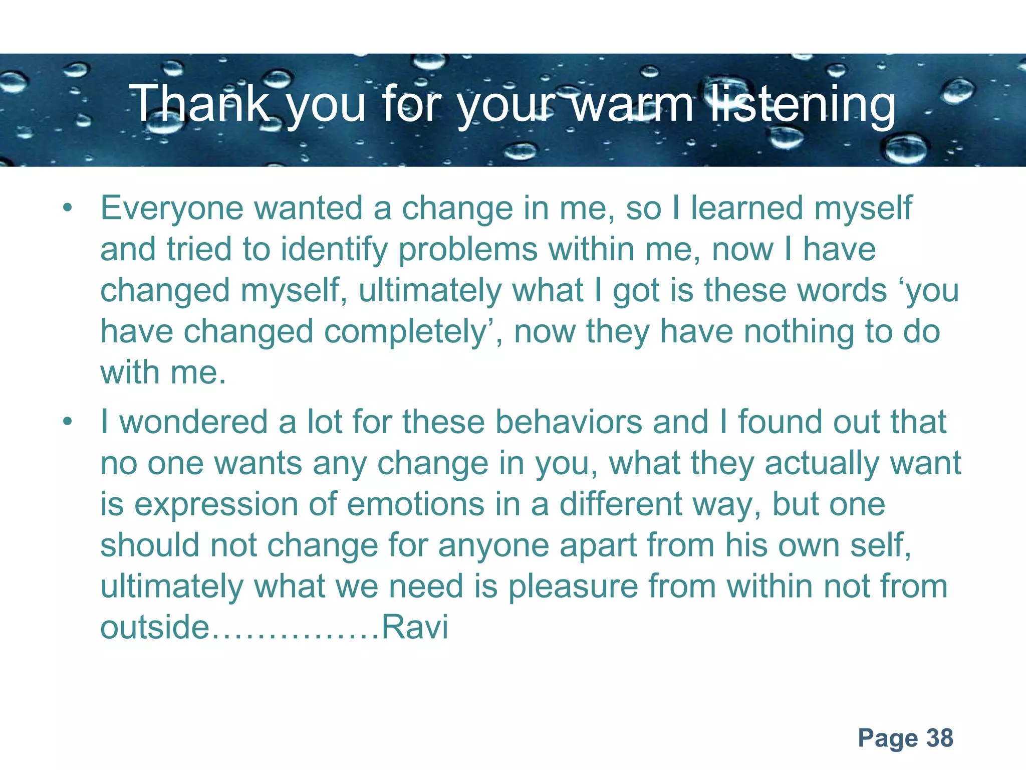 Page 38
Thank you for your warm listening
• Everyone wanted a change in me, so I learned myself
and tried to identify problems within me, now I have
changed myself, ultimately what I got is these words ‘you
have changed completely’, now they have nothing to do
with me.
• I wondered a lot for these behaviors and I found out that
no one wants any change in you, what they actually want
is expression of emotions in a different way, but one
should not change for anyone apart from his own self,
ultimately what we need is pleasure from within not from
outside……………Ravi
 