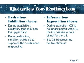 Page 10
Theories for Extinction
• Excitation-
Inhibition theory
• During acquisition,
excitatory tendency has
the upper hand
• During extinction,
inhibition builds up to
suppress the conditioned
responding
• Information-
Expectation theory
• During extinction, CS is
no longer paired with US,
the CS ceases to be a
signal for the US.
• So, CS becomes the
neutral stimulus.
 
