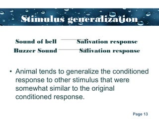 Page 13
Stimulus generalization
Sound of bell Salivation response
Buzzer Sound Salivation response
• Animal tends to generalize the conditioned
response to other stimulus that were
somewhat similar to the original
conditioned response.
 