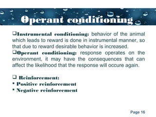 Page 16
Operant conditioning
Instrumental conditioning: behavior of the animal
which leads to reward is done in instrumental manner, so
that due to reward desirable behavior is increased.
Operant conditioning: response operates on the
environment, it may have the consequences that can
affect the likelihood that the response will occure again.
 Reinforcement:
 Positive reinforcement
 Negative reinforcement
 
