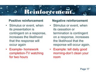 Page 17
Reinforcement
Positive reinforcement
• Stimulus or event, when
its presentation is
contingent on a response,
increases the likelihood
that the response will
occur again
• Example- homework
completion-TV watching
for two hours
Negative reinforcement
• Stimulus or event, when
its cessation or
termination is contingent
on a response, increases
the likelihood that the
response will occur again.
• Example: tell daily good
morning-don’t clean your
room
 