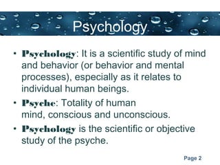 Page 2
Psychology
• Psychology: It is a scientific study of mind
and behavior (or behavior and mental
processes), especially as it relates to
individual human beings.
• Psyche: Totality of human
mind, conscious and unconscious.
• Psychology is the scientific or objective
study of the psyche.
 