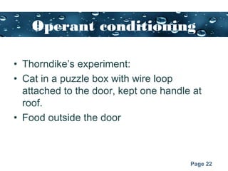 Page 22
Operant conditioning
• Thorndike’s experiment:
• Cat in a puzzle box with wire loop
attached to the door, kept one handle at
roof.
• Food outside the door
 