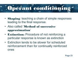 Page 23
Operant conditioning
• Shaping: teaching a chain of simple responses
leading to the final response.
• Also called ‘Method of successive
approximation’
• Extinction: Procedure of not reinforcing a
particular response is known as extinction
• Extinction tends to be slower for scheduled
reinforcement than for continually reinforced
ones
 