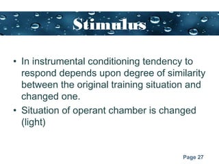Page 27
Stimulus
generalization
• In instrumental conditioning tendency to
respond depends upon degree of similarity
between the original training situation and
changed one.
• Situation of operant chamber is changed
(light)
 