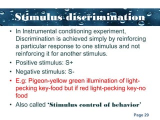 Page 29
Stimulus discrimination
• In Instrumental conditioning experiment,
Discrimination is achieved simply by reinforcing
a particular response to one stimulus and not
reinforcing it for another stimulus.
• Positive stimulus: S+
• Negative stimulus: S-
• E.g: Pigeon-yellow green illumination of light-
pecking key-food but if red light-pecking key-no
food
• Also called ‘Stimulus control of behavior’
 