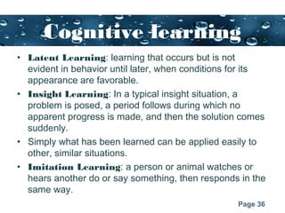 Page 36
Cognitive learning
• Latent Learning: learning that occurs but is not
evident in behavior until later, when conditions for its
appearance are favorable.
• Insight Learning: In a typical insight situation, a
problem is posed, a period follows during which no
apparent progress is made, and then the solution comes
suddenly.
• Simply what has been learned can be applied easily to
other, similar situations.
• Imitation Learning: a person or animal watches or
hears another do or say something, then responds in the
same way.
 