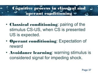 Page 37
Cognitive process in classical and
operant conditioning
• Classical conditioning: pairing of the
stimulus CS-US, when CS is presented
US is expected.
• Operant conditioning: Expectation of
reward
• Avoidance learning: warning stimulus is
considered signal for impeding shock.
 