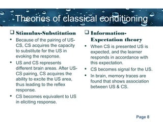 Page 8
Theories of classical conditioning
 Stimulus-Substitution
 Because of the pairing of US-
CS, CS acquires the capacity
to substitute for the US in
evoking the response.
 US and CS represents
different brain areas. After US-
CS pairing, CS acquires the
ability to excite the US area,
thus leading to the reflex
response.
 CS becomes equivalent to US
in eliciting response.
 Information-
Expectation theory
 When CS is presented US is
expected, and the learner
responds in accordance with
this expectation.
 CS becomes signal for the US.
 In brain, memory traces are
found that shows association
between US & CS.
 