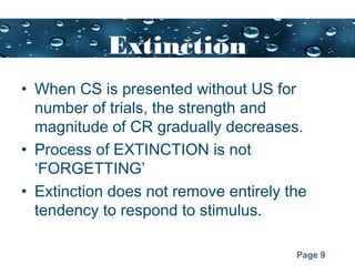 Page 9
Extinction
• When CS is presented without US for
number of trials, the strength and
magnitude of CR gradually decreases.
• Process of EXTINCTION is not
‘FORGETTING’
• Extinction does not remove entirely the
tendency to respond to stimulus.
 