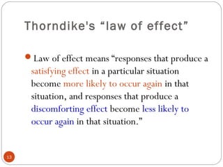 1133 
Thorndike's “law of effect” 
Law of effect means “responses that produce a 
satisfying effect in a particular situation 
become more likely to occur again in that 
situation, and responses that produce a 
discomforting effect become less likely to 
occur again in that situation.” 
 