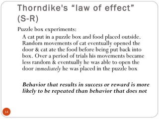 1144 
Thorndike's “law of effect” 
(S-R) 
Puzzle box experiments: 
A cat put in a puzzle box and food placed outside. 
Random movements of cat eventually opened the 
door & cat ate the food before being put back into 
box. Over a period of trials his movements became 
less random & eventually he was able to open the 
door immediately he was placed in the puzzle box 
Behavior that results in success or reward is more 
likely to be repeated than behavior that does not 
 