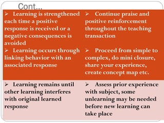 2233 
Cont… 
 Learning is strengthened 
each time a positive 
response is received or a 
negative consequences is 
avoided 
 Learning occurs through 
linking behavior with an 
associated response 
 Continue praise and 
positive reinforcement 
throughout the teaching 
transaction 
 Proceed from simple to 
complex, do mini closure, 
share your experience, 
create concept map etc. 
 Learning remains until 
other learning interferes 
with original learned 
response 
 Assess prior experience 
with subject, some 
unlearning may be needed 
before new learning can 
take place 
 