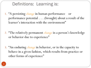 33 
Definitions: Learning is: 
1. “A persisting change in human performance or 
performance potential . . . (brought) about a result of the 
learner’s interaction with the environment” 
2. “The relatively permanent change in a person’s knowledge 
or behavior due to experience” 
3. “An enduring change in behavior, or in the capacity to 
behave in a given fashion, which results from practice or 
other forms of experience” 
 