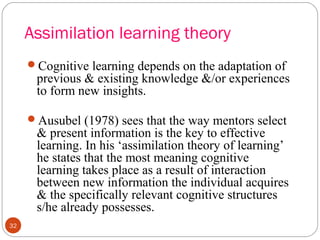 3322 
Assimilation learning theory 
Cognitive learning depends on the adaptation of 
previous & existing knowledge &/or experiences 
to form new insights. 
Ausubel (1978) sees that the way mentors select 
& present information is the key to effective 
learning. In his ‘assimilation theory of learning’ 
he states that the most meaning cognitive 
learning takes place as a result of interaction 
between new information the individual acquires 
& the specifically relevant cognitive structures 
s/he already possesses. 
 