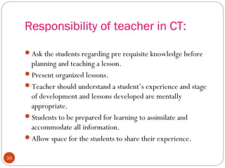 3333 
Responsibility of teacher in CT: 
Ask the students regarding pre requisite knowledge before 
planning and teaching a lesson. 
Present organized lessons. 
Teacher should understand a student’s experience and stage 
of development and lessons developed are mentally 
appropriate. 
Students to be prepared for learning to assimilate and 
accommodate all information. 
Allow space for the students to share their experience. 
 