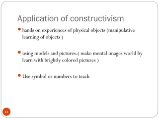 4411 
Application of constructivism 
hands on experiences of physical objects (manipulative 
learning of objects ) 
using models and pictures.( make mental images world by 
learn with brightly colored pictures ) 
Use symbol or numbers to teach 
 
