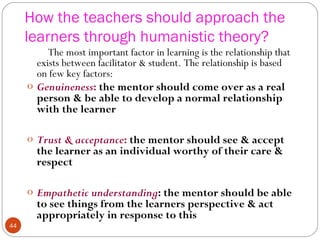 4444 
How the teachers should approach the 
learners through humanistic theory? 
The most important factor in learning is the relationship that 
exists between facilitator & student. The relationship is based 
on few key factors: 
o Genuineness: the mentor should come over as a real 
person & be able to develop a normal relationship 
with the learner 
o Trust & acceptance: the mentor should see & accept 
the learner as an individual worthy of their care & 
respect 
o Empathetic understanding: the mentor should be able 
to see things from the learners perspective & act 
appropriately in response to this 
 