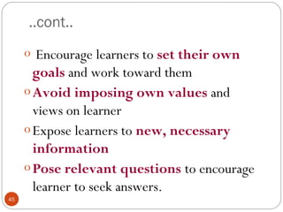 4455 
..cont.. 
o Encourage learners to set their own 
goals and work toward them 
oAvoid imposing own values and 
views on learner 
o Expose learners to new, necessary 
information 
oPose relevant questions to encourage 
learner to seek answers. 
 