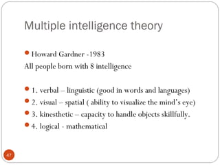 4477 
Multiple intelligence theory 
Howard Gardner -1983 
All people born with 8 intelligence 
1. verbal – linguistic (good in words and languages) 
2. visual – spatial ( ability to visualize the mind’s eye) 
3. kinesthetic – capacity to handle objects skillfully. 
4. logical - mathematical 
 